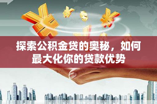 南海探索公积金贷的奥秘，如何最大化你的贷款优势