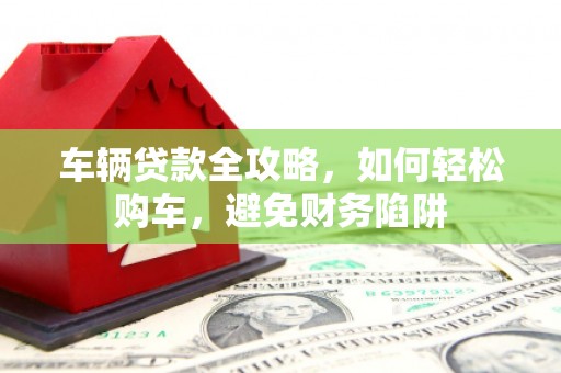 南海车辆贷款全攻略，如何轻松购车，避免财务陷阱